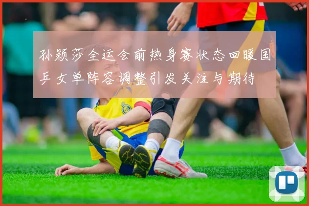 孙颖莎全运会前热身赛状态回暖国乒女单阵容调整引发关注与期待
